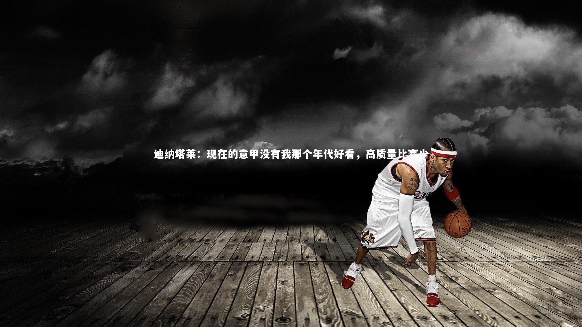 金年会官网-迪纳塔莱：现在的意甲没有我那个年代好看，高质量比赛少