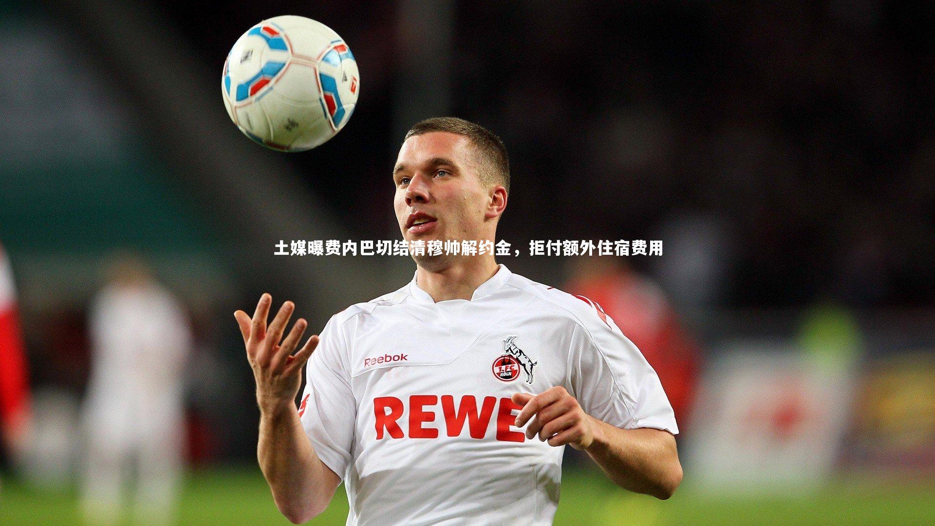 土媒曝费内巴切结清穆帅解约金，拒付额外住宿费用